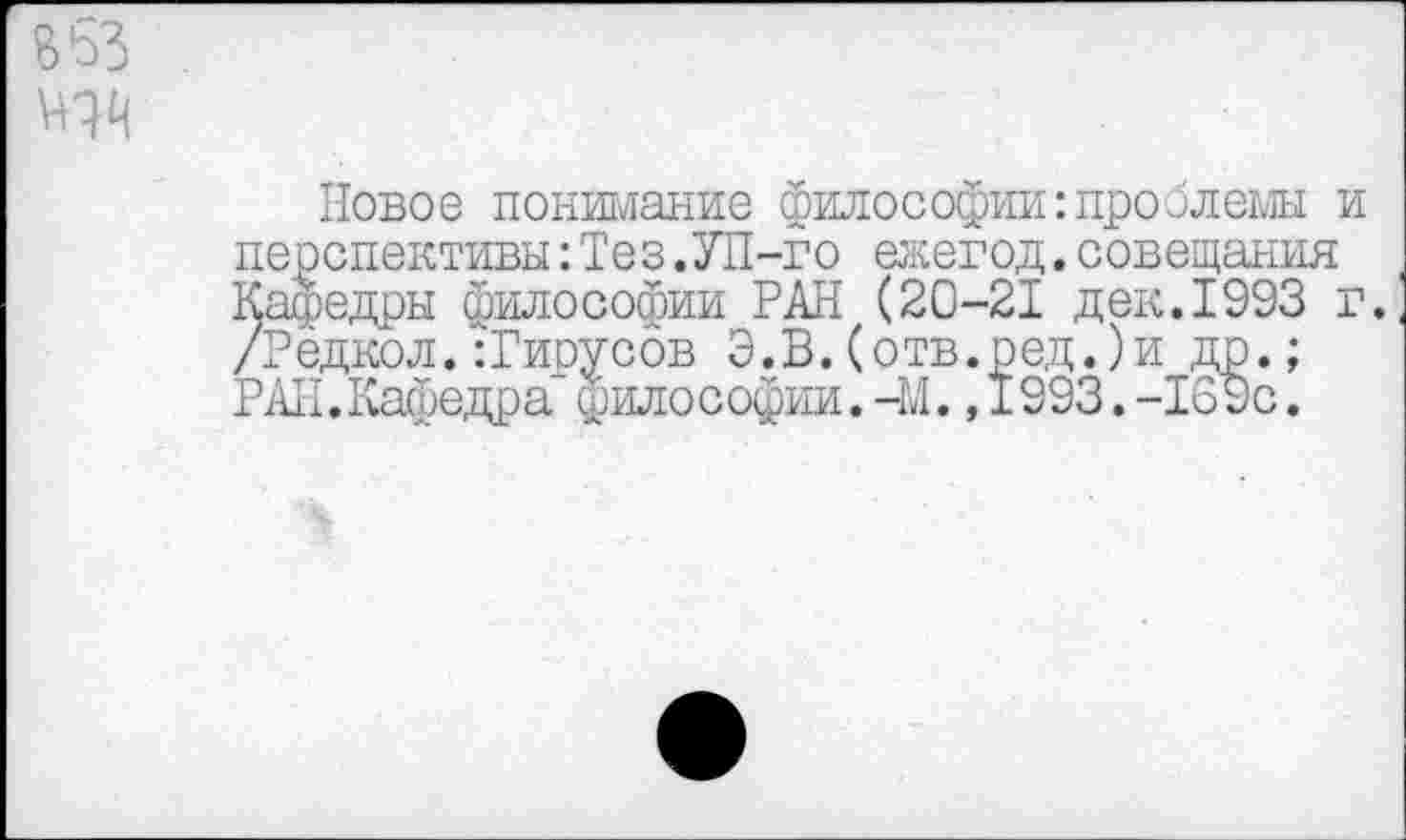 ﻿В 53
Новое понимание философии:проблемы и перспективы:Тез.УП-го ежегод.совещания Кафедры философии РАН (20-21 дек.1993 г. /Рёдкол.:Гирусов Э.В.(отв.ред.)и др.; РАН.Кафедра философии.-М.,1993.-169с.